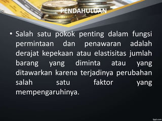 PENDAHULUAN
• Salah satu pokok penting dalam fungsi
permintaan dan penawaran adalah
derajat kepekaan atau elastisitas jumlah
barang yang diminta atau yang
ditawarkan karena terjadinya perubahan
salah satu faktor yang
mempengaruhinya.
 