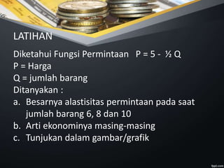 Diketahui Fungsi Permintaan P = 5 - ½ Q
P = Harga
Q = jumlah barang
Ditanyakan :
a. Besarnya alastisitas permintaan pada saat
jumlah barang 6, 8 dan 10
b. Arti ekonominya masing-masing
c. Tunjukan dalam gambar/grafik
LATIHAN
 