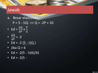 Jawab
a. Besar elastisitas :
P = 5 - ½Q => Q = -2P + 10
• Ed =
ΔQ
ΔP
x
P
𝑄
•
ΔQ
ΔP
= -2
• Ed = -2 (5 - ½Q )
• Jika Q = 6
• Ed = -2(5 - ½(6)/6)
• Ed = -2(5 -
 