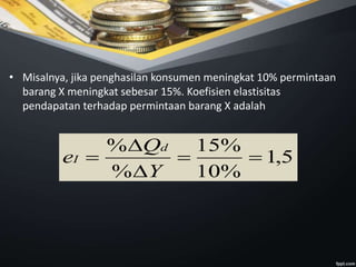 • Misalnya, jika penghasilan konsumen meningkat 10% permintaan
barang X meningkat sebesar 15%. Koefisien elastisitas
pendapatan terhadap permintaan barang X adalah
5,1
%10
%15
%
%




Y
Q
e
d
I
 