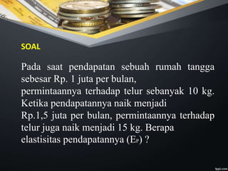 Pada saat pendapatan sebuah rumah tangga
sebesar Rp. 1 juta per bulan,
permintaannya terhadap telur sebanyak 10 kg.
Ketika pendapatannya naik menjadi
Rp.1,5 juta per bulan, permintaannya terhadap
telur juga naik menjadi 15 kg. Berapa
elastisitas pendapatannya (EP) ?
SOAL
 