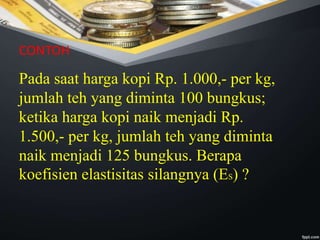 Pada saat harga kopi Rp. 1.000,- per kg,
jumlah teh yang diminta 100 bungkus;
ketika harga kopi naik menjadi Rp.
1.500,- per kg, jumlah teh yang diminta
naik menjadi 125 bungkus. Berapa
koefisien elastisitas silangnya (ES) ?
CONTOH
 