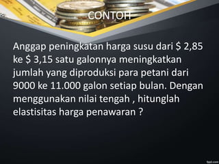 CONTOH
Anggap peningkatan harga susu dari $ 2,85
ke $ 3,15 satu galonnya meningkatkan
jumlah yang diproduksi para petani dari
9000 ke 11.000 galon setiap bulan. Dengan
menggunakan nilai tengah , hitunglah
elastisitas harga penawaran ?
 