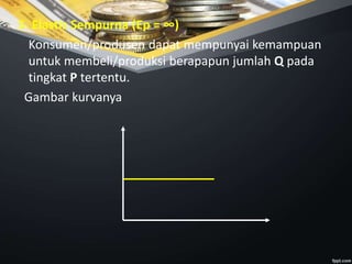 5. Elastis Sempurna (Ep = ∞)
Konsumen/produsen dapat mempunyai kemampuan
untuk membeli/produksi berapapun jumlah Q pada
tingkat P tertentu.
Gambar kurvanya
 