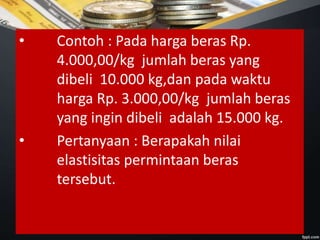 • Contoh : Pada harga beras Rp.
4.000,00/kg jumlah beras yang
dibeli 10.000 kg,dan pada waktu
harga Rp. 3.000,00/kg jumlah beras
yang ingin dibeli adalah 15.000 kg.
• Pertanyaan : Berapakah nilai
elastisitas permintaan beras
tersebut.
 