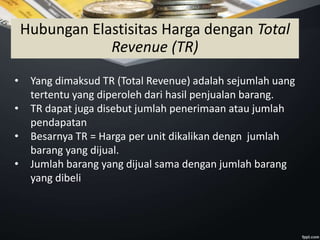• Yang dimaksud TR (Total Revenue) adalah sejumlah uang
tertentu yang diperoleh dari hasil penjualan barang.
• TR dapat juga disebut jumlah penerimaan atau jumlah
pendapatan
• Besarnya TR = Harga per unit dikalikan dengn jumlah
barang yang dijual.
• Jumlah barang yang dijual sama dengan jumlah barang
yang dibeli
Hubungan Elastisitas Harga dengan Total
Revenue (TR)
 