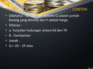 CONTOH
• Diketahui : Q = 20 – 2P, dimana Q adalah jumlah
barang yang diminta dan P adalah harga.
• Ditanya :
• a. Tunjukan hubungan antara Ed dan TR
• B . Gambarkan
• Jawab :
• Q = 20 – 2P atau
 