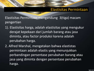 Elastisitas Permintaan
Elastisitas Permintaan mengandung 3(tiga) macam
pengertian
1). Elastisitas harga, adalah elastisitas yang mengukur
derajat kepekaan dari jumlah barang atau jasa
diminta, atau factor produksi karena adalah
perubahan harga.
2. Alfred Marshal, mengatakan bahwa elastistas
permintaan adalah elastis yang menunjukkan
perbandingan persentase perubahan barang atau
jasa yang diminta dengan persentase perubahan
harga.
 