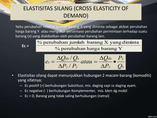 ELASTISITAS SILANG (CROSS ELASTICITY OF
DEMAND)
Yaitu perubahan relative jumlah barang X yang diminta sebagai akibat perubahan
harga barang Y atau mengukur persentase perubahan permintaan terhadap suatu
barang (x) yang diakibatkan oleh perubahan barang lain.
Ec =
Ybaranghargaperubahan%
dimintayangXbarangjumlahperubahan%
x
y
y
dx
yy
xdx
s
Q
P
P
Q
atau
PP
QQ
e 






/
/
• Elastisitas silang dapat menunjukkan hubungan 2 macam barang (komoditi)
yang sifatnya;
– Ec positif (+) berhubungan Substitusi, mis. daging sapi vs daging ayam.
– Ec negative (- ) berhubungan Komplementer, mis. bbm dg mobil
– Ec = 0, Barang yang tidak saling berhubungan (netral)
 