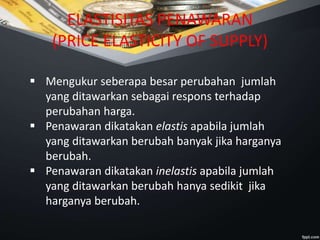ELASTISITAS PENAWARAN
(PRICE ELASTICITY OF SUPPLY)
 Mengukur seberapa besar perubahan jumlah
yang ditawarkan sebagai respons terhadap
perubahan harga.
 Penawaran dikatakan elastis apabila jumlah
yang ditawarkan berubah banyak jika harganya
berubah.
 Penawaran dikatakan inelastis apabila jumlah
yang ditawarkan berubah hanya sedikit jika
harganya berubah.
 