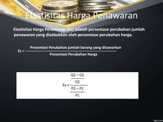 Elastisitas Harga Penawaran
Elastisitas Harga Penawaran (Es) adalah persentase perubahan jumlah
penawaran yang disebabkan oleh persentase perubahan harga.
Prosentasi Perubahan jumlah barang yang ditawarkan
Es = -------------------------------------------------------------------------
Prosentasi Perubahan Harga
 