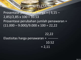PENYELESAIAN
Prosentase perubahan harga = ( 3,15 –
2,85)/2,85 x 100 = 10.53
Prosentase perubahan jumlah penawaran =
(11.000 – 9.000)/9.000 x 100 = 22,22
22,22
Elastisitas harga penawaran = ---------
10.52
= 2,11
 