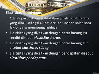week10 6ekmikro08-ittelkom-mna
Konsep Elastisitas
Elastisitas Permintaan.
Adalah perubahan relatif dalam jumlah unit barang
yang dibeli sebagai akibat dari perubahan salah satu
faktor yang mempengaruhinya.
• Elastisitas yang dikaitkan dengan harga barang itu
sendiri disebut elastisitas harga.
• Elastisitas yang dikaitkan dengan harga barang lain
disebut elastisitas silang.
• Elastisitas yang dikaitkan dengan pendapatan disebut
elastisitas pendapatan.
 