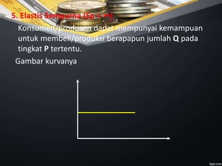 5. Elastis Sempurna (Ep = ∞)
Konsumen/produsen dapat mempunyai kemampuan
untuk membeli/produksi berapapun jumlah Q pada
tingkat P tertentu.
Gambar kurvanya
 
