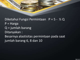 Diketahui Fungsi Permintaan P = 5 - ½ Q
P = Harga
Q = jumlah barang
Ditanyakan :
Besarnya alastisitas permintaan pada saat
jumlah barang 6, 8 dan 10
 