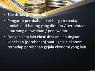 • Elastisitas (pemuluran)
• Pengaruh perubahan dari harga terhadap
jumlah dari barang yang diminta / permintaan
atau yang ditawarkan / penawaran.
• Dengan kata lain elastisitas adalah tingkat
kepekaan (perubahan) suatu gejala ekonomi
terhadap perubahan gejala ekonomi yang lain.
 
