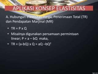 APLIKASI KONSEP ELASTISITAS
A. Hubungan elastisitas Harga, Penerimaan Total (TR)
dan Pendapatan Marjinal (MR)
• TR = P x Q
• Misalnya digunakan persamaan permintaan
linear; P = a – bQ maka,
• TR = (a-bQ) x Q = aQ –bQ2
 