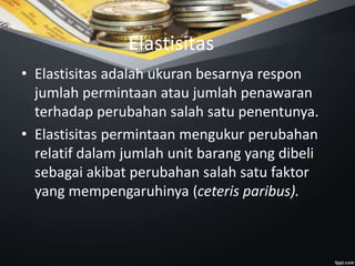 Elastisitas
• Elastisitas adalah ukuran besarnya respon
jumlah permintaan atau jumlah penawaran
terhadap perubahan salah satu penentunya.
• Elastisitas permintaan mengukur perubahan
relatif dalam jumlah unit barang yang dibeli
sebagai akibat perubahan salah satu faktor
yang mempengaruhinya (ceteris paribus).
 