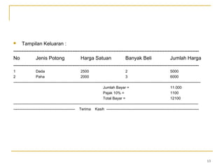  Tampilan Keluaran :
-----------------------------------------------------------------------------------------------------------------
No Jenis Potong Harga Satuan Banyak Beli Jumlah Harga
-----------------------------------------------------------------------------------------------------------------
1 Dada 2500 2 5000
2 Paha 2000 3 6000
--------------------------------------------------------------------------------------------------------------------------------------------------------
Jumlah Bayar = 11.000
Pajak 10% = 1100
Total Bayar = 12100
------------------------------------------------------------------------------------------------------------------------------------------------------
-------------------------------------------------- Terima Kasih ---------------------------------------------------------------------------
13
 
