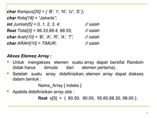 3
char Kampus[20] = { ‘B’, ‘I’, ‘N’, ‘U’, ‘S’ };
char Kota[18] = “Jakarta”;
int Jumlah[5] = 0, 1, 2, 3, 4; // salah
float Total[3] = 96.33,98.4, 88.55; // salah
char Arah[10] = ‘B’, ‘A’, ‘R’, ‘A’, ‘T’; // salah
char ARAH[10] = TIMUR; // salah
Akses Elemen Array :
 Untuk mengakses elemen suatu array dapat bersifat Random
(tidak harus dimulai dari elemen pertama).
 Setelah suatu array didefinisikan, elemen array dapat diakses
dalam bentuk :
Nama_Array [ indeks ]
 Apabila didefinisikan array sbb :
float x[5] = { 80.50, 90.00, 95.60,88.30, 98.00 };
 