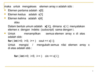 4
maka untuk mengakses elemen array x adalah sbb :
 Elemen pertama adalah x[0]
 Elemen kedua adalah x[1]
 Elemen kelima adalah x[4]
atau
Dalam bentuk umum adalah x[ i ], dimana x[ i ] menyatakan
elemen x dengan indeks (subscript) sama dengan i.
 Untuk menampilkan semua elemen array x di atas
adalah sbb:
for ( int i=0; i<5; i++ ) cout << x[ i ];
Untuk mengisi / mengubah semua nilai elemen array x
di atas adalah sbb :
for ( int i=0; i<5; i++ ) cin << x[ i ];
 
