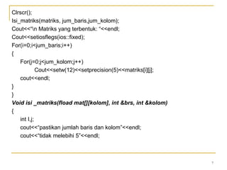 7
Clrscr();
Isi_matriks(matriks, jum_baris,jum_kolom);
Cout<<“n Matriks yang terbentuk: “<<endl;
Cout<<setiosflegs(ios::fixed);
For(i=0;i<jum_baris;i++)
{
For(j=0;j<jum_kolom;j++)
Cout<<setw(12)<<setprecision(5)<<matriks[i][j];
cout<<endl;
}
}
Void isi _matriks(fload mat[][kolom], int &brs, int &kolom)
{
int I,j;
cout<<“pastikan jumlah baris dan kolom”<<endl;
cout<<“tidak melebihi 5”<<endl;
 