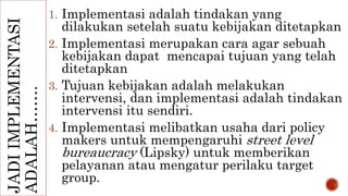 JADI IMPLEMENTASI 
ADALAH……. 
1. Implementasi adalah tindakan yang 
dilakukan setelah suatu kebijakan ditetapkan 
2. Implementasi merupakan cara agar sebuah 
kebijakan dapat mencapai tujuan yang telah 
ditetapkan 
3. Tujuan kebijakan adalah melakukan 
intervensi, dan implementasi adalah tindakan 
intervensi itu sendiri. 
4. Implementasi melibatkan usaha dari policy 
makers untuk mempengaruhi street level 
bureaucracy (Lipsky) untuk memberikan 
pelayanan atau mengatur perilaku target 
group. 
 