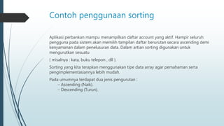 Contoh penggunaan sorting
Aplikasi perbankan mampu menampilkan daftar account yang aktif. Hampir seluruh
pengguna pada sistem akan memilih tampilan daftar berurutan secara ascending demi
kenyamanan dalam penelusuran data. Dalam artian sorting digunakan untuk
mengurutkan sesuatu
( misalnya : kata, buku telepon , dll ).
Sorting yang kita terapkan menggunakan tipe data array agar pemahaman serta
pengimplementasiannya lebih mudah.
Pada umumnya terdapat dua jenis pengurutan :
– Ascending (Naik).
– Descending (Turun).
 