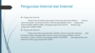 Pengurutan Internal dan External
 Pengurutan Internal
Pengurutan terhadap sekumpulan Data yang disimpan didalam memori
utama komputer. Umumnya struktur internal yang dipakai untuk pengurutan
internal adalah ARRAY/LARIK, sehingga pengurutan Internal disebut juga
pengurutan ARRAY/LARIK
 Pengurutan External
Pengurutan Data yang disimpan didalam memori sekunder, biasanya data
bervolume besar sehingga tidak mampu dimuat semuanya didalam memori
komputer, struktur external yang dipakai adalah FILE/ARSIP, sehingga pengurutan
External di sebut juga pengurutan ARSIP
 