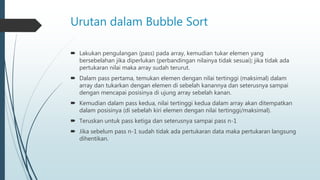 Urutan dalam Bubble Sort
 Lakukan pengulangan (pass) pada array, kemudian tukar elemen yang
bersebelahan jika diperlukan (perbandingan nilainya tidak sesuai); jika tidak ada
pertukaran nilai maka array sudah terurut.
 Dalam pass pertama, temukan elemen dengan nilai tertinggi (maksimal) dalam
array dan tukarkan dengan elemen di sebelah kanannya dan seterusnya sampai
dengan mencapai posisinya di ujung array sebelah kanan.
 Kemudian dalam pass kedua, nilai tertinggi kedua dalam array akan ditempatkan
dalam posisinya (di sebelah kiri elemen dengan nilai tertinggi/maksimal).
 Teruskan untuk pass ketiga dan seterusnya sampai pass n-1
 Jika sebelum pass n-1 sudah tidak ada pertukaran data maka pertukaran langsung
dihentikan.
 