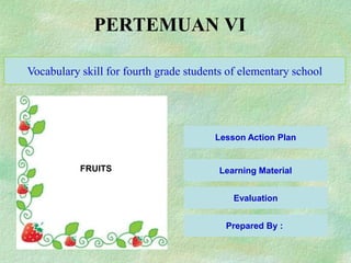 PERTEMUAN VI

Vocabulary skill for fourth grade students of elementary school




                                        Lesson Action Plan


           FRUITS                        Learning Material


                                            Evaluation


                                          Prepared By :
 
