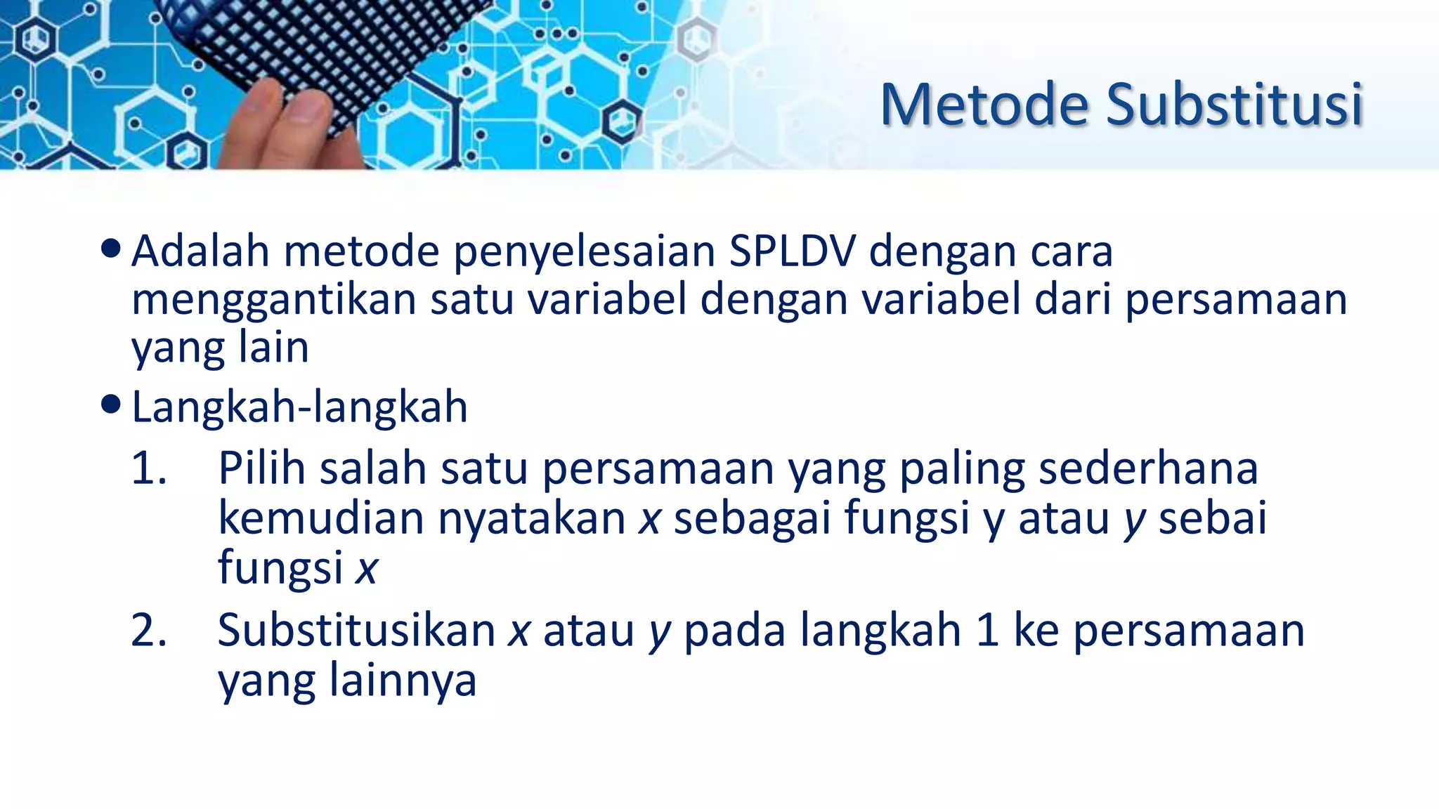 Metode Substitusi
Adalah metode penyelesaian SPLDV dengan cara
menggantikan satu variabel dengan variabel dari persamaan
yang lain
Langkah-langkah
1. Pilih salah satu persamaan yang paling sederhana
kemudian nyatakan x sebagai fungsi y atau y sebai
fungsi x
2. Substitusikan x atau y pada langkah 1 ke persamaan
yang lainnya
 