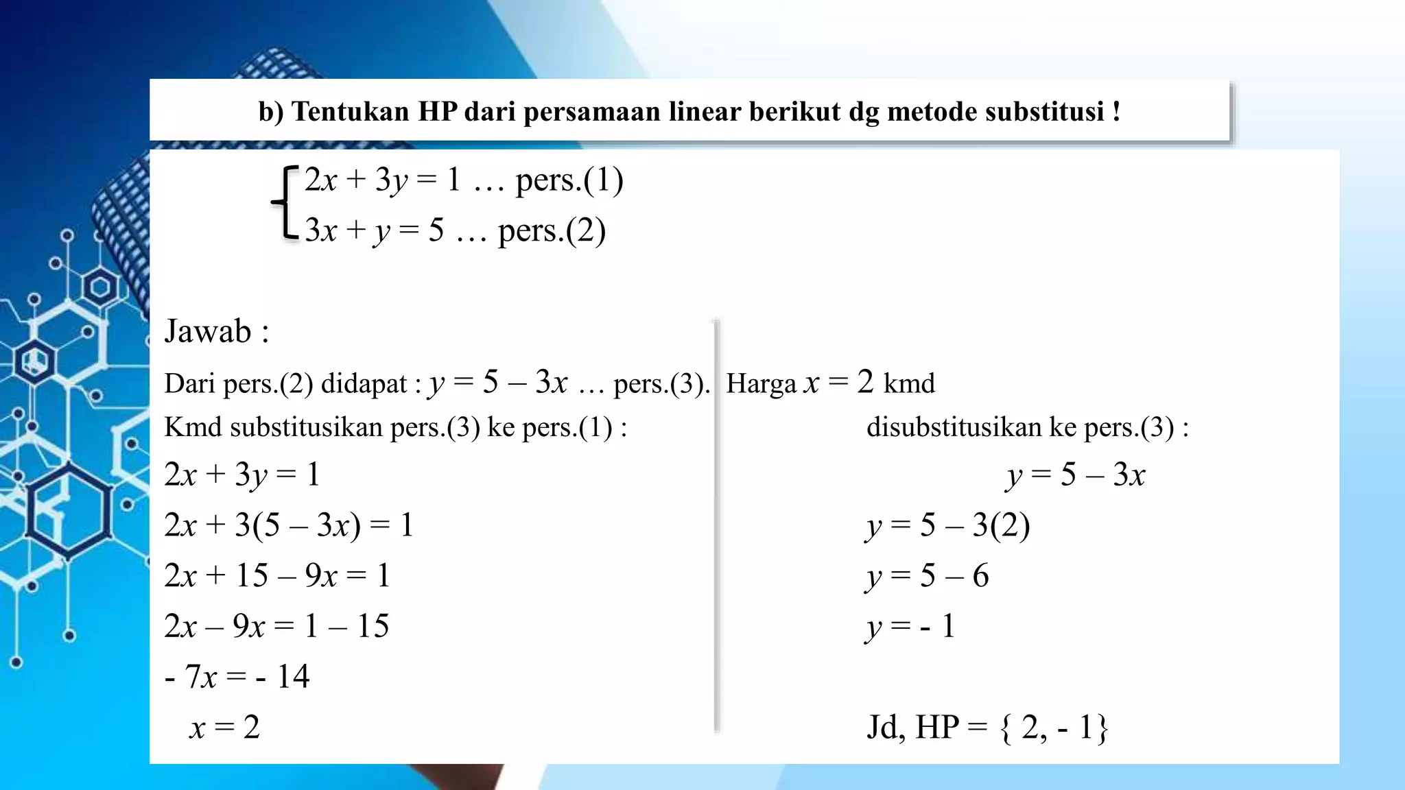 b) Tentukan HP dari persamaan linear berikut dg metode substitusi !
2x + 3y = 1 … pers.(1)
3x + y = 5 … pers.(2)
Jawab :
Dari pers.(2) didapat : y = 5 – 3x … pers.(3). Harga x = 2 kmd
Kmd substitusikan pers.(3) ke pers.(1) : disubstitusikan ke pers.(3) :
2x + 3y = 1 y = 5 – 3x
2x + 3(5 – 3x) = 1 y = 5 – 3(2)
2x + 15 – 9x = 1 y = 5 – 6
2x – 9x = 1 – 15 y = - 1
- 7x = - 14
x = 2 Jd, HP = { 2, - 1}
 