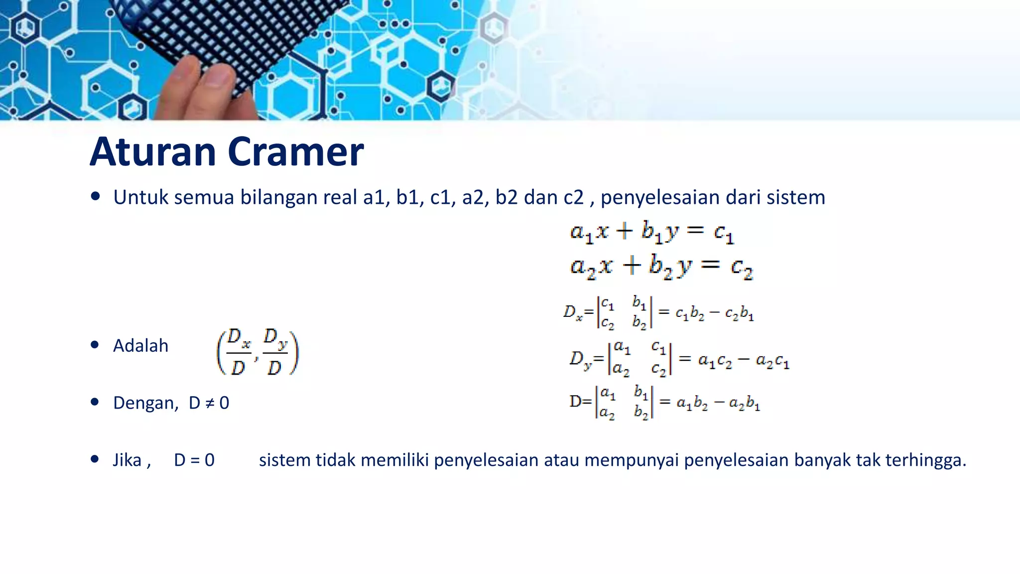 Aturan Cramer
 Untuk semua bilangan real a1, b1, c1, a2, b2 dan c2 , penyelesaian dari sistem
 Adalah
 Dengan, D ≠ 0
 Jika , D = 0 sistem tidak memiliki penyelesaian atau mempunyai penyelesaian banyak tak terhingga.
 