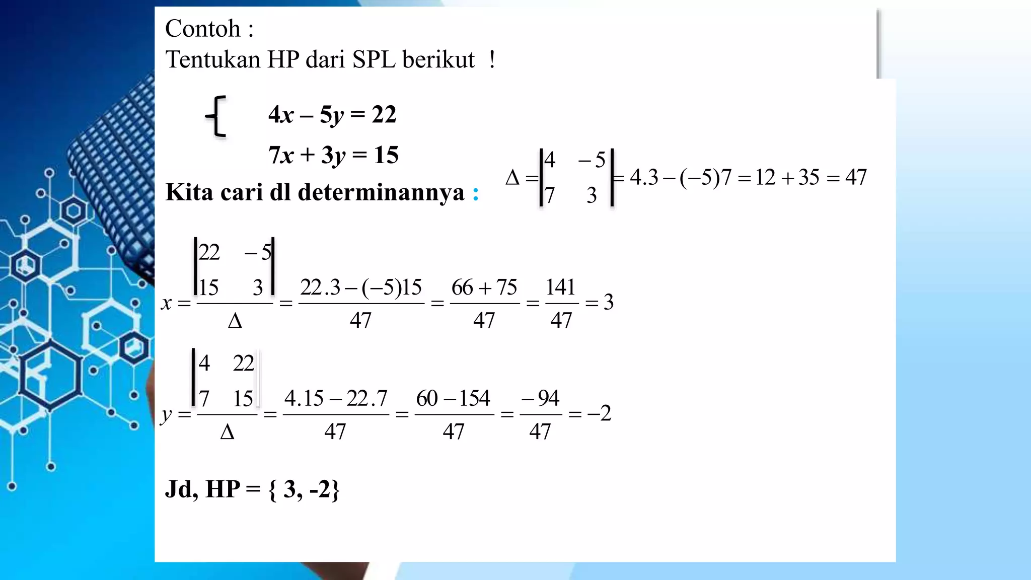 Contoh :
Tentukan HP dari SPL berikut !
4x – 5y = 22
7x + 3y = 15
Kita cari dl determinannya :
Jd, HP = { 3, -2}
3
47
141
47
7566
47
15)5(3.22315
522







x
4735127)5(3.4
37
54



2
47
94
47
15460
47
7.2215.4157
224








y
 