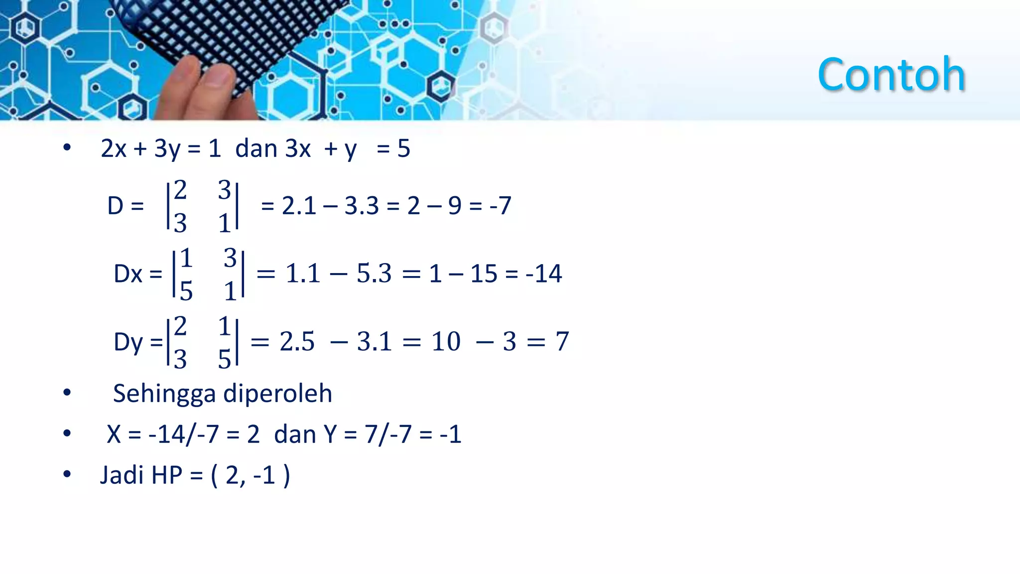 Contoh
• 2x + 3y = 1 dan 3x + y = 5
D =
2 3
3 1
= 2.1 – 3.3 = 2 – 9 = -7
Dx =
1 3
5 1
= 1.1 − 5.3 = 1 – 15 = -14
Dy =
2 1
3 5
= 2.5 − 3.1 = 10 − 3 = 7
• Sehingga diperoleh
• X = -14/-7 = 2 dan Y = 7/-7 = -1
• Jadi HP = ( 2, -1 )
 