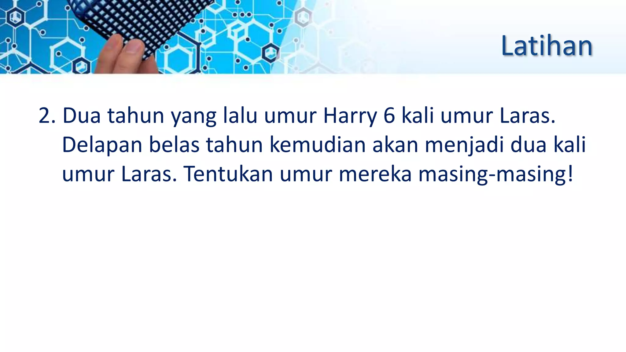 Latihan
2. Dua tahun yang lalu umur Harry 6 kali umur Laras.
Delapan belas tahun kemudian akan menjadi dua kali
umur Laras. Tentukan umur mereka masing-masing!
 