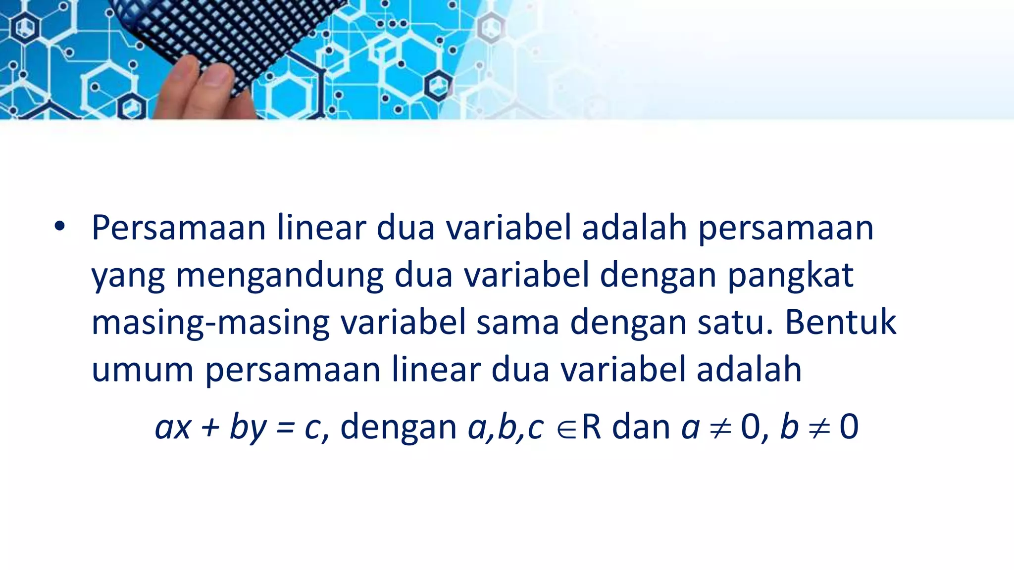 • Persamaan linear dua variabel adalah persamaan
yang mengandung dua variabel dengan pangkat
masing-masing variabel sama dengan satu. Bentuk
umum persamaan linear dua variabel adalah
ax + by = c, dengan a,b,c R dan a  0, b  0
 