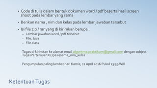 KetentuanTugas
• Code di tulis dalam bentuk dokumen word / pdf beserta hasil screen
shoot pada lembar yang sama
• Berikan nama , nim dan kelas pada lembar jawaban tersebut
• Isi file zip / rar yang di kirimkan berupa :
– Lembar jawaban word / pdf tersebut
– File. Java
– File.class
Tugas di kirimkan ke alamat email algoritma.praktikum@gmail.com dengan subject
TugasPertemuanXI(spasi)nama_nim_kelas
Pengumpulan paling lambat hari Kamis, 21 April 2016 Pukul 23:59 WIB
 