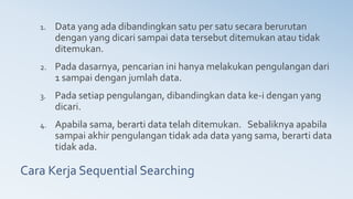 Cara Kerja Sequential Searching
1. Data yang ada dibandingkan satu per satu secara berurutan
dengan yang dicari sampai data tersebut ditemukan atau tidak
ditemukan.
2. Pada dasarnya, pencarian ini hanya melakukan pengulangan dari
1 sampai dengan jumlah data.
3. Pada setiap pengulangan, dibandingkan data ke-i dengan yang
dicari.
4. Apabila sama, berarti data telah ditemukan. Sebaliknya apabila
sampai akhir pengulangan tidak ada data yang sama, berarti data
tidak ada.
 
