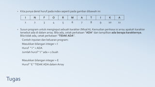 Tugas
• Kita punya deret huruf pada index seperti pada gambar dibawah ini
• Susun program untuk menginput sebuah karakter (Misal A). Kemudian perikasa isi array apakah karakter
tersebut ada di dalam array. Bila ada, cetak perkataan “ADA” dan tampilkan ada berapa karakternya.
Bila tidak ada, cetak perkataan “TIDAK ADA”.
Contoh inputan dan keluaran program:
Masukkan bilangan integer = I
Huruf “ I “ = ADA
Jumlah huruf “ I “ ada = 2 buah
Masukkan bilangan integer = E
Huruf “ E “TIDAK ADA dalam Array
I N F O R M A T I K A
1 2 3 4 5 6 7 8 9 10 11
 