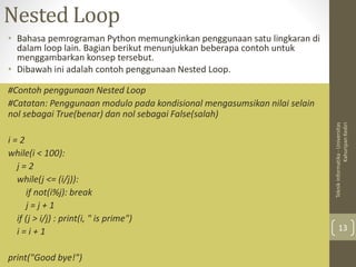 Nested Loop
• Bahasa pemrograman Python memungkinkan penggunaan satu lingkaran di
dalam loop lain. Bagian berikut menunjukkan beberapa contoh untuk
menggambarkan konsep tersebut.
• Dibawah ini adalah contoh penggunaan Nested Loop.
Teknik
Informatika
-
Universitas
Kahuripan
Kediri
13
#Contoh penggunaan Nested Loop
#Catatan: Penggunaan modulo pada kondisional mengasumsikan nilai selain
nol sebagai True(benar) dan nol sebagai False(salah)
i = 2
while(i < 100):
j = 2
while(j <= (i/j)):
if not(i%j): break
j = j + 1
if (j > i/j) : print(i, " is prime")
i = i + 1
print("Good bye!")
 