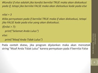#Kondisi if else adalah jika kondisi bernilai TRUE maka akan dieksekusi
pada if, tetapi jika bernilai FALSE maka akan dieksekusi kode pada else
nilai = 3
#Jika pernyataan pada if bernilai TRUE maka if akan dieksekusi, tetapi
jika FALSE kode pada else yang akan dieksekusi.
if(nilai > 7):
print("Selamat Anda Lulus")
else:
print("Maaf Anda Tidak Lulus")
Teknik
Informatika
-
Universitas
Kahuripan
Kediri
6
Pada contoh diatas, jika program dijalankan maka akan mencetak
string "Maaf Anda Tidak Lulus" karena pernyataan pada if bernilai False
 