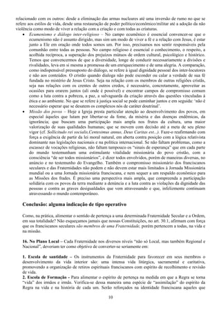 relacionado com os outros: desde a eliminação das armas nucleares até uma inversão de rumo no que se
refere aos estilos de vida, desde uma restauração de poder político/econômico/militar até a adoção da não
violência como modo de viver a relação com a criação e com todas as criaturas.
    • Ecumenismo e diálogo inter-religioso – No campo ecumênico é essencial convencer-se que o
        ecumenismo não é assunto dirigido, mas sim um modo de viver a fé e a relação com Jesus, é estar
        junto a Ele em oração onde todos somos um. Por isso, precisamos nos sentir responsáveis pela
        comunhão entre todas as pessoas. No campo religioso é essencial o conhecimento, o respeito, a
        acolhida recíproca, a superação dos prejuízos mútuos de ordem cultural, psicológico e histórico.
        Temos que convencermos de que a diversidade, longe de conduzir necessariamente a divisões e
        rivalidades, leva em si mesma a promessa de um enriquecimento e de uma alegria. A comparação,
        como indispensável pressuposto do diálogo, se refere à igual dignidade pessoal dos inter-locutores
        e não aos conteúdos. O cristão quando dialoga não pode esconder ou calar a verdade de sua fé
        fundada no mistério de Jesus Cristo. Seja na relação com os membros de outras religiões cristãs,
        seja nas relações com os crentes de outros credos, é necessário, concretamente, aproveitar as
        ocasiões para orarem juntos (ali onde é possível) e encontrar campos de compromisso comum
        como a luta contra a pobreza, a paz, a salvaguarda da criação através das questões vinculadas à
        ética e ao ambiente. No que se refere à justiça social se pode caminhar juntos e em seguida: ‘não é
        necessário esperar que se desatem os complexos nós de caráter doutrinal’.
    • Missão dos povos – Hoje a Igreja presta particular atenção ao desenvolvimento dos povos, em
        especial àqueles que lutam por libertar-se da fome, da miséria e das doenças endêmicas, da
        ignorância; que buscam uma participação mais ampla nos frutos da cultura, uma maior
        valorização de suas qualidades humanas; que se movem com decisão até a meta de seu pleno
        vigor (cf. Sollicitudo rei socialis,Centesimus annus, Deus Caritas est...). Faze-o reafirmando com
        força a exigência de partir da lei moral natural, em aberta contra posição com a lógica relativista
        dominante nas legislações nacionais e na política internacional. Se não faltam problemas, como a
        escassez de vocações religiosas, não faltam tampouco os “sinais de esperança” que em cada parte
        do mundo testemunham uma estimulante vitalidade missionária do povo cristão, com a
        consciência “de ser todos missionários”, é dizer todos envolvidos, porém de maneiras diversas, no
        anúncio e no testemunho do Evangelho. Também o compromisso missionário dos franciscanos
        seculares e das Fraternidades não podem e não devem estar mais limitados à Jornada Missionária
        mundial ou a uma Jornada missionária franciscana, e nem sequer a um respaldo econômico para
        as Missões dos frades. É preciso uma perspectiva mais ampla, que compreenda a participação
        solidária com os povos da terra mediante a denúncia e a luta contra as violações da dignidade das
        pessoas e contra as graves desigualdades que vem atravessando e que, infelizmente continuam
        atravessando o mundo contemporâneo.

   Conclusão: alguma indicação de tipo operativo

   Como, na prática, alimentar o sentido de pertença a uma determinada Fraternidade Secular e a Ordem,
   em sua totalidade? Não esqueçamos jamais que nossas Constituições, no art. 30.1, afirmam com força
   que os franciscanos seculares são membros de uma Fraternidade, porém pertencem a todas, na vida e
   na missão.

   16. No Plano Local – Cada Fraternidade nos diversos níveis “não só Local, mas também Regional e
   Nacional”, deveriam ter como objetivo de converter-se seriamente em:

   1. Escola de santidade – Os instrumentos da Fraternidade para favorecer em seus membros o
   desenvolvimento da vida interior são: uma intensa vida litúrgica, sacramental e caritativa,
   promovendo a organização de retiros espirituais franciscanos com espírito de recolhimento e revisão
   de vida.
   2. Escola de Formação - Para alimentar o espírito de pertença na medida em que a Regra se torna
   “vida” dos irmãos e irmãs. Verifica-se dessa maneira uma espécie de “assimilação” do espírito da
   Regra na vida e na história de cada um. Serão reforçados na identidade franciscana aqueles que

                                                    10
 