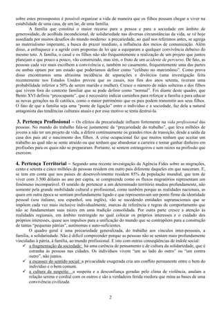 sobre estes pressupostos é possível organizar a vida de maneira que os filhos possam chegar a viver na
estabilidade de uma casa, de um lar, de uma família.
        A família que constitui o maior recurso para a pessoa e para a sociedade em âmbito de
generosidade, de acolhida incondicional, de solidariedade nas diversas circunstâncias da vida, se vê hoje
assediada por muitos desafios do mundo moderno: a precariedade, ao qual nos referimos antes, se agrega
ao materialismo imperante, a busca do prazer imediato, a influência dos meios de comunicação. Além
disso, a enfraquece e a agride com propostas de lei que a equiparam a qualquer convivência debaixo do
mesmo teto. A família, o casal e os filhos não são frequentemente a realização de um projeto que juntos
planejam e que pouco a pouco, vão construindo, mas sim, o fruto de um acidente de percurso. De fato, as
pessoas cada vez mais escolhem a convivência e, também no casamento, frequentemente uma das partes
ou ambas optam por um estado que poderíamos definir como “celibato no matrimônio”. Como prova
disso encontramos uma altíssima incidência de separações e divórcios (uma investigação feita
recentemente nos Estados Unidos provou que os casais, nos fins dos anos setenta, tiveram uma
probabilidade inferior a 50% de serem marido e mulher). Cresce o número de mães solteiras e dos filhos
que vivem fora do contexto familiar que se pode definir como “normal”. Foi diante deste quadro, que
Bento XVI definiu “preocupante”, que é necessário indicar caminhos para reforçar a família e para educar
as novas gerações na fé católica, como o maior patrimônio que os pais podem transmitir aos seus filhos.
O fato de que a família seja uma “ponte de ligação” entre o indivíduo e a sociedade, faz dela a natural
antagonista das tendências culturais atuais e por esse motivo se tenta destruí-la.

3. Pertença Profissional – Os efeitos da precariedade influem fortemente na vida profissional das
pessoas. No mundo do trabalho fala-se justamente da “precariedade do trabalho”, que leva milhões de
jovens a não ter um projeto de vida, a diferir continuamente os grandes ritos de transição, desde a saída da
casa dos pais até o nascimento dos filhos. A crise ocupacional faz que muitos tenham que aceitar um
trabalho ao qual não se sente atraído ou que tenham que abandonar a carreira e tentar ganhar dinheiro em
profissões para os quais não se prepararam. Portanto, se sentem estrangeiros e sem raízes na profissão que
exercem.

4. Pertença Territorial – Segundo uma recente investigação da Agência Fides sobre as migrações,
cento e setenta e cinco milhões de pessoas residem em outro país diferente daqueles em que nasceram. E,
se tem em conta que nos países de desenvolvimento residem 85% da população mundial, que tem de
viver com 3.500 dólares ao ano per capita, se compreende como os fluxos migratórios representam um
fenômeno incomparável. O sentido de pertencer a um determinado território mudou profundamente, não
somente pela grande mobilidade cultural e profissional, como também porque as realidades nacionais, as
quais em outra época se sentiam profundamente ligado e que representavam um ponto firme da identidade
pessoal (sou italiano, sou espanhol, sou inglês), vão se sucedendo entidades supranacionais que se
impõem cada vez mais inclusive individualmente, marcas de referência e regras de comportamento que
não se fundamentam suas raízes em uma tradição consolidada. Por outra parte cresce a atenção às
realidades regionais, em âmbito restringido no qual colocar os próprios interesses e o cuidado dos
próprios interesses, quase aos impulsos para a unificação do mundo que se contrapõem para a construção
de tantas “pequenas pátrias”, autônomas e auto-suficientes.
        O quadro geral é uma precariedade generalizada, do trabalho aos vínculos inter-pessoais, a
família, a solidariedade. Não é difícil compreender porque as pessoas não se sentam mais profundamente
vinculadas à pátria, à família, ao mundo profissional. E isto com outras conseqüências de índole social:
        a fragmentação da sociedade: há uma carência de pensamento e de cultura da solidariedade, que é
        estranha às pessoas nas cidades. Os indivíduos vivem “um ao lado do outro” ou “um contra
        outro”, não juntos.
        a escassez do sentido social: a privacidade exagerada cria um conflito permanente entre o bem do
        indivíduo e o bem comum.
        a cultura da suspeita: a suspeita e a desconfiança geradas pelo clima de violência, anulam a
        relação serena e cordial com os outros e são a verdadeira ferida roedora que mina as bases de uma
        convivência civilizada.


                                                     2
 
