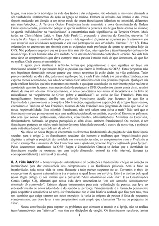 leigos, mas com certa nostalgia da vida dos frades e das religiosas, não obstante a insistente chamada a
ser verdadeiros instrumentos da ação da Igreja no mundo. Embora as atitudes dos irmãos e das irmãs
fossem mudando em direção a um novo modo de serem franciscanos idênticos no essencial, diferentes
nas manifestações... A Terceira Ordem Franciscana havia assumido a nova denominação de Ordem
Franciscana Secular, justamente porque se queria sublinhar a presença dos leigos franciscanos no mundo;
se queria individualizar na “secularidade” a característica mais significativa da Terceira Ordem. Mais
tarde, na Christifideles Laici, o Papa João Paulo II, evocando a doutrina do Concílio, escrevia: “A
vocação dos leigos à santidade implica que a vida segundo o Espírito se expressa particularmente em
sua inserção nas realidades temporais e em sua participação nas atividades terrenas” (nº 17). Estas
orientações se encontram em sintonia com as exigências mais profundas de quem se aproxima hoje da
OFS. Não podemos esquecer que os jovens têm suas dúvidas, interrogações e transformações culturais do
nosso tempo. O ser humano não vive isolado. Vive em um determinado contexto existencial. Na vida tem
uma série de compromissos que deve cumprir, mas a pessoa é muito mais do que demonstra, do que faz
ou realiza. Cada pessoa é um mistério.
        E agora, para atualizar a reflexão, temos que perguntar-nos: o que significa ser hoje um
franciscano secular? O que buscam hoje as pessoas que fazem a Profissão na OFS? Estas perguntas não
nos inquietam demasiado porque parece que nossas respostas já estão dadas na vida cotidiana. Tudo
parece resolvido: no dia a dia, cada um é aquilo que faz, e cada Fraternidade é o que realiza. Embora, com
espírito menos acomodado, nós não deveríamos ficar satisfeitos com esta primeira resposta. Qualquer um
pode realizar funções que nós exercemos no mundo, e qualquer associação ou movimento pode realizar o
apostolado que nós fazemos, sem necessidade de pertencer a OFS. Quando nos damos conta disto, se abre
diante de nós um abismo. Preocupamo-nos, e nossa consciência nos acusa de incoerência e da falta de
radicalidade no “seguimento de Cristo pobre e crucificado”, ao estilo de São Francisco. Para nos
tranquilizarmos buscamos dar-lhe um colorido franciscano àquilo que fazemos (o que faz a
Fraternidade): promovemos a devoção a São Francisco, organizamos exposições de artigos franciscanos,
encenamos o Trânsito de São Francisco, falamos de São Francisco nos programas de rádio que não é de
nossa responsabilidade. Este colorido franciscano, não será talvez uma coisa a mais? Não será que o
franciscanismo que promovemos seja uma realidade acidental, secundária, acessória? Em outras palavras:
não será que somos profissionais, estudantes, comerciantes, administradores, Ministros da Eucaristia,
freqüentadores habituais de grupos paroquiais e, além disso, também franciscanos? Ou melhor, o ser
franciscano pertence ao núcleo mais íntimo de nossa identidade pessoal, o centro de nosso ser, a essência
mais autêntica daquilo que cada um de nós é?
        No início de nossa Regra se encontram os elementos fundamentais do projeto de vida franciscano
secular: para o artigo 2, os franciscanos seculares são homens e mulheres que “impulsionados pelo
Espírito, a atingir a perfeição da caridade em seu estado secular, se comprometem com a Profissão a
viver o Evangelho à maneira de São Francisco com a ajuda da presente Regra confirmada pela Igreja”.
Pelos documentos atualizados da OFS (Regra e Constituições Gerais) se deduz que a identidade do
franciscano secular se expressa em uma tripla dimensão: pessoal (a vida interior), fraterna (a
corresponsabilidade) e universal (a missão).

8. A vida interior – Num tempo de instabilidade e de oscilações é fundamental chegar ao coração da
interioridade para dar consistência aos compromissos e às fidelidades pessoais. Sem a base da
interioridade, toda nossa vida se torna flutuante e tudo parece suspenso no ar. Corremos o risco de
esquecer-nos do quanto extraordinária é a aventura na qual Jesus nos envolve. Este é o motivo pelo qual
nossa Regra (artigo 7) nos lembra que a conversão “deve atualizar-se cada dia”. E as Constituições
Gerais (artigo 8,2), afirmam que nossa vida deve concretizar-se “em um caminho continuamente
renovado de conversão”. Existem alguns instrumentos para esta re-fundação da pessoa, que leva ao
redescobrimento de nossa identidade e do sentido de pertença. Primeiramente é a formação permanente
para despertar a consciência ao novo ser franciscano: não é uma história acabada que fica para trás, mas
um caminho que exige sempre um novo exercício. A volta às origens da pessoa é feita de pequenos
compromissos, que deve levar a um compromisso mais amplo que chamamos “forma ou programa de
vida”.
        Nossa contribuição para superar os problemas que atenuam o mundo e a Igreja, não se realiza
transformando-nos em “ativistas”, mas sim em discípulos de oração. Os franciscanos seculares, assim
                                                   4
 