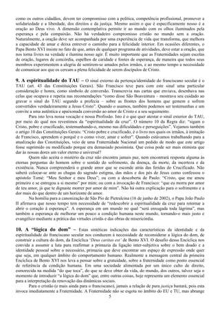 como os outros cidadãos, devem ter compromisso com a política, competência profissional, promover a
solidariedade e a liberdade, dos direitos e da justiça. Mesmo assim o que é especificamente nosso é a
oração ao Deus vivo. A dimensão contemplativa permite ir ao mundo com os olhos iluminados pela
esperança e pela compaixão. Não há verdadeiro compromisso cristão no mundo sem a oração.
Naturalmente, a oração deve ser acompanhada por uma experiência de vida que transforma, que melhora
a capacidade de amar e deixa entrever o caminho para a felicidade interior. Em ocasiões diferentes, o
Papa Bento XVI insiste no fato de que, antes de qualquer programa de atividades, deve estar a oração, que
nos torna livres na verdade e ilumina nosso agir. É muito importante que as Fraternidades sejam escolas
de oração, lugares de concórdia, espelhos de caridade e fontes de esperança, de maneira que todos seus
membros experimentem a alegria de sentirem-se amados pelos irmãos, e ao mesmo tempo a necessidade
de comunicar aos que os cercam a plena felicidade de serem discípulos de Cristo.

9. A espiritualidade do TAU – O sinal externo da pertença/identidade do franciscano secular é o
TAU (art. 43 das Constituições Gerais). São Francisco teve para com este sinal uma particular
consideração e honra, como símbolo de conversão. Transcrevia nas cartas que enviava, desenhava nas
celas que ocupava e repetia nas recomendações “como disse São Boaventura – mostrava seu cuidado ao
gravar o sinal do TAU segundo a profecia – sobre as frontes dos homens que gemem e sofrem
convertidos verdadeiramente a Jesus Cristo”. Quando o usamos, também podemos ser testemunhas e um
convite a uma autêntica e apaixonada conversão ao amor de Cristo e a seu seguimento.
        Para isto leva nossa vocação e nossa Profissão. Isto é o que quer atestar o sinal exterior do TAU,
por meio do qual nos revestimos da “espiritualidade da cruz”. O número 10 da Regra diz: “sigam o
Cristo, pobre e crucificado, testemunhando-o, mesmo nas dificuldades e perseguições”. Vejamos também
o artigo 10 das Constituições Gerais: “Cristo pobre e crucificado, é o livro nos quais os irmãos, à imitação
de Francisco, aprendem o porquê e o como viver, amar e sofrer”. Quando estávamos trabalhando para a
atualização das Constituições, veio de uma Fraternidade Nacional um pedido de modo que este artigo
fosse suprimido ou modificado porque era demasiado pessimista. Que coisa pode ser mais otimista que
dar às nossas dores um valor eterno e universal?
        Quem não aceita o mistério da cruz não encontra jamais paz, nem encontrará resposta alguma às
eternas perguntas do homem sobre o sentido do sofrimento, da doença, da morte, da incerteza e da
existência. Nunca compreenderá o grande amor que se esconde atrás das feridas do Crucificado. Não
saberá colocar-se ante as chagas do sagrado estigma, das mãos e dos pés de Jesus como confessou o
apóstolo Tomé: “Meu Senhor e meu Deus”; ou com a descoberta de Paulo: “Cristo, que me amou
primeiro e se entregou a si mesmo” por mim; ou com a invocação de Francisco: “que eu morra por amor
de teu amor, já que te dignaste morrer por amor de mim”. Não há outra explicação para o sofrimento e a
dor mais do que dentro de um horizonte de amor.
        Na homilia para a canonização de São Pio de Pietralcina (16 de junho de 2002), o Papa João Paulo
II afirmava que nosso tempo tem necessidade de “redescobrir a espiritualidade da cruz para retornar a
abrir o coração à esperança”. A esperança em um mundo no qual “será enxugada toda lágrima”, mas
também a esperança de melhorar um pouco a condição humana neste mundo, tornando-o mais justo e
evangélico mediante a prática das virtudes cristãs e das obras de misericórdia.

10. A “lógica do dom” – Estas sintéticas indicações das características da identidade e da
espiritualidade do franciscano secular nos conduzem à necessidade de reconsiderar a lógica do dom, de
construir a cultura do dom, da Encíclica ‘Deus caritas est’ de Bento XVI. O desafio dessa Encíclica nos
convida a assumir a luta para reafirmar a primazia da ligação inter-subjetiva sobre o bem doado e a
identidade pessoal sobre o necessário, primazia que deve encontrar um espaço de expressão onde quer
que seja, em qualquer âmbito do comportamento humano. Realmente a mensagem central da primeira
Encíclica de Bento XVI nos leva a pensar sobre a gratuidade, sobre a fraternidade como ponto essencial
de referência da condição humana. Em uma sociedade alimentada por um único culto de direito,
esmorecida na medida “do que toca”, do que se deve obter da vida, do mundo, dos outros, talvez seja o
momento de introduzir “a lógica do dom” que, entre outras coisas, hoje representa um elemento essencial
para a interpretação da renovação das dinâmicas sociais.
        Para o cristão (e mais ainda para o franciscano), jamais a relação de pura justiça bastará, pois esta
invoca imediatamente a Fraternidade. A Fraternidade não se esgota no âmbito do EU e TU, mas abrange
                                                     5
 
