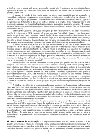 se ineficaz; mas o mesmo vale para o testemunho, quando não é sustentado por um anúncio claro e
equivocado. O amor de Cristo, com efeito, deve ser anunciado aos irmãos com os exemplos e com as
palavras, com a vida.
         O campo da missão é hoje muito vasto: os setores mais marginalizados da sociedade, as
comunidades indígenas, os pobres nas zonas urbanas, os imigrantes, os refugiados, os migrantes... O
objetivo deve ser aquele que promove a universalidade da mensagem cristã através da presença (que tem
o significado do testemunho e diálogo de vida), o anúncio e a oração... Mas evangelizar não é uma
prerrogativa daqueles que foram totalmente consagrados e chamados a anunciar a salvação: “A vocação
universal à santidade está estritamente ligada à vocação universal para a missão. Todo fiel é chamado à
santidade e à missão”.
         Se for verdade, como de fato é, que uma Igreja que não é missionária trai sua tarefa fundamental,
também é verdade que a OFS, enquanto tal, e cada uma das Fraternidades Locais e cada franciscano
secular em particular, como “membros vivos da Igreja”, devem “ser testemunhas e instrumentos de sua
missão entre os homens”. É necessário, em primeiro lugar, levar o Evangelho às pessoas com confiança.
Para isto se requer coragem e disponibilidade para percorrer novos caminhos, vencendo a tentação de
ficar entre as pessoas que pensam como nós e dar-se por satisfeito em cultivar nossa pequena horta.
         A missão do franciscano secular tem sua raiz na dimensão do ser, na vida segundo os conselhos
evangélicos (cf. art. 10, 11, e 12 da Regra), no espírito das Bem-aventuranças do Reino. Seu estilo e sua
forma de serviço se adaptam aos talentos e à situação pessoal e familiar de cada um, além das exigências
próprias do ambiente no qual está atuando. Seu compromisso apostólico se refere de maneira particular à
prática da caridade, a tornar realidade o projeto de reunir em Cristo todas as coisas, ao compromisso com
o trabalho e ao exercício responsável da própria profissão, embora não se deva descuidar também da
autêntica atividade política. Falando de Santa Catarina de Sena, seu biógrafo escreveu: “O compromisso
com as circunstâncias faz parte da santidade”.
         Também diante dos inéditos e insidiosos desafios postos pela globalização, os cristãos não se
resignam a uma economia ou a uma visão da sociedade orientada somente pela eficiência, que se perde ou
a um estadismo que sufoca a liberdade ou humilha a pessoa. Em cada país, portanto, é necessário lutar
com “iniciativas corajosas” para a afirmação de um Estado que seja verdadeiramente leigo, ao serviço da
vida social segundo o conceito tomista do “bem comum”, retomado vigorosamente pelo grande e
esquecido magistério de Leão XVIII. Mesmo nos países em que os cristãos são uma minoria e onde não
tem nenhum peso político, as virtudes cristãs podem motivar decididamente e ajudar seu povo a aceitar a
democracia como modo de vida. Esta deve incluir os mais fracos, aqueles que hoje são marginalizados ou
excluídos, e deve incluir também as futuras gerações, às quais devemos entregar um mundo digno de ser
vivido.
         A cidade e o território são os lugares na qual se pode construir relações autênticas, onde a caridade
cristã pode impregnar o funcionamento das estruturas civis. Aos franciscanos seculares se pede, na forma
pessoal e comunitária, uma particular atenção entre os mais fracos e as obras de misericórdia: visita aos
enfermos, instrução aos analfabetos, o cuidado para com as crianças, a ajuda aos idosos, o consolo aos
aflitos... São os compromissos de sempre, praticados pelos irmãos e irmãs da Penitência desde suas
origens, embora estas necessidades se apresentem frequentemente em novas formas e requerem que se
intervenha também com uma nova modalidade.
         Porém cuidado: não confundam o fim com os meios. Os meios são a vida e a palavra, mas o fim é
a evangelização (“Vão e anunciem o Evangelho a todos os povos...”) “...Alguns pensam que os projetos
sociais tem que ser promovidos com a máxima urgência, enquanto que as coisas que se refere a Deus, ou
incluída na fé católica, são mais individuais e menos prioritárias. No entanto, a experiência mostra que a
evangelização deve ter a precedência; que é necessário fazer que se conheça, se ame e se creia no Deus de
Jesus Cristo... de modo que o progresso no campo social também exista, para que se inicie a
reconciliação... A questão social e o Evangelho são realmente inseparáveis” (do discurso do Papa em
Ratisbona).

15. Novas formas de intervenção – Já se passaram quarenta anos do Concílio Vaticano II, e, no
entanto, a referência ao Magistério conciliar é sempre atual e prometedor com dinamismo intrínseco. Nós
somos chamados para projetá-lo e aplicá-lo às novas fronteiras nestes anos, de acordo com uma precisa
concepção da pessoa e dos valores que estão ligados com ela: valores que, como tal, se apresentam como
                                                    8
 
