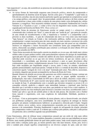 “não negociáveis”, ou seja, não assimiláveis ao processo de secularização e de relativismo que atravessam
nossa história.
   • As novas formas de intervenção requerem uma formação política, através da compreensão e
       aprofundamento da doutrina social da Igreja. Servirá como guia o “Compêndio” a qual todos os
       fiéis devem consultar, mas de uma maneira particular aqueles que apostam no compromisso social
       e no campo político, com aquele ‘plus’ de generosidade, sentido de justiça e do bem comum, que
       deve caracterizar e atuar como cristão a respeito de uma práxis tantas vezes desligada dos valores
       humanos e evangélicos. Será necessário também retomar o documento fundamental do Concílio
       Vaticano II, a ‘Gaudium et spes’, e voltar a lê-lo à luz do magistério mais recente, sobretudo a
       segunda parte da Encíclica de Bento XVI, ‘Deus caritas est’.
   • A melhor forma da presença do franciscano secular no campo social é o voluntariado. O
       voluntariado não é somente um “fazer”; é, antes de tudo, um “modo de ser”, que parte do coração,
       de uma atitude de reconhecimento à vida, e impulsiona a “restituir” e a compartilhar com o
       próximo os dons recebidos... A ação do voluntariado não deve ser vista como uma intervenção
       “tapa buracos” em relação ao Estado e das instituições públicas, melhor seria uma presença
       complementar e sempre necessária para dar mais atenção aos mais carentes e promover um estilo
       personalizado nas intervenções. Não existe, portanto, ninguém que não possa ser um voluntário:
       inclusive os indigentes e menos favorecidos tem certamente muito que compartilhar com os
       outros, oferecendo sua própria contribuição para construir a civilização do amor (Bento XVI em
       Viena, em setembro de 2007).
   • Outra forma necessária de intervenção consiste na atenção aos jovens que, não tendo mais valores
       sólidos sobre os quais podem confiar, estão particularmente expostos aos perigos de instabilidade,
       agravada pelo fato que também o mundo dos adultos dá uma maior importância ao poder que um
       indivíduo pode exercitar ou ao que tem em termos econômicos, do que aos valores como a
       honestidade e a moralidade, que deveriam nos pertencer e para os quais deveríamos olhar
       continuamente para sermos verdadeiramente pessoas livres e capazes de escolher. Os jovens de
       hoje estão sacudidos por fragilidades antigas e novas; junto a estas, no entanto, manifestam
       grandes potencialidades; expressam paixão, vontade de fazer e a vontade de descobrir, dispostos a
       concretizar aquela “coragem de viver e de atuar” iluminada pelo amor. Para obtê-lo, necessitam,
       no entanto, daqueles que possam acompanhá-los na busca do Rosto de Cristo.
       Quando falamos de atenção aos jovens não queremos nos referir somente em formar e animar um
       grupo de jovens franciscanos, atividades para os quais se requer aptidão necessária e
       predisposição, mas toda a Fraternidade da OFS tem o dever de refletir, discernir e rezar sobre o
       tema da “transmissão da fé”, para suscitar uma Igreja adulta, capaz de testemunhar o Evangelho
       no mundo de hoje. É, principalmente com o exemplo que devemos recuperar os jovens à fé e à
       comunhão eclesial, ajudá-los a adquirir uma maturidade humana e espiritual, para fazê-los
       descobrir que é servindo os outros com seus dons, que poderão ser mais livres e mais maduros. A
       estratégia consiste em criar mediações para favorecer o encontro com Jesus, reconhecendo como o
       Senhor que salva e que dá um sentido pleno à vida de toda pessoa. Do encontro com o Senhor
       Jesus nascerá o seguimento, com suas exigências de radicalidade, fidelidade, paciência e
       disciplina.
   • Ecologia – Com as preocupantes condições de nosso planeta, está se desenvolvendo, em relação
       aos problemas ecológicos, uma nova sensibilidade: há uma exigência de entregar às futuras
       gerações um planeta verdadeiramente habitável, na perspectiva oferecida pelo Criador. Surgem
       novos valores, novos sonhos, novos comportamentos assumidos por um crescente número de
       pessoas e de comunidades. Princípio fundamental é aquele de salvaguarda da criação, princípio
       que compromete a todos e cada um. É evidente que o esforço pelo planeta, cada país e cada pessoa
       em particular, deve contribuir segundo suas possibilidades.

Como franciscanos, além de reforçar nosso compromisso pessoal por um estilo de vida mais sóbrio
(Regra art. 11 e CCGG art. 15.3), somos também chamados a construir, junto aos que trabalham na messe
do Reino, num mundo globalizado dentro do qual todos podem entrar, onde exista respeito pela criação,
amor entre todos e relações justas que, ao menos permita uma vida mais honesta. Assim, pois, levar a
sério o cuidado pela criação significa comprometer-se em diversos campos de ação, cada um inter-
                                                  9
 