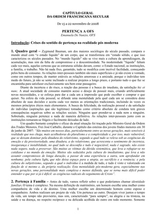 CAPÍTULO GERAL
                            DA ORDEM FRANCISCANA SECULAR

                                    De 15 a 22 novembro de 2008

                                        PERTENÇA A OFS
                                       Emanuela De Nunzio, OFS

Introdução: Crises do sentido de pertença na realidade pós moderna

1. Quadro geral – Zygmund Bauman, um dos maiores sociólogos do século passado, compara o
mundo atual com “o estado líquido” de um corpo, que se transformou em “estado sólido, e que isso
caracterizou os séculos passados. No “mundo líquido” não se vive mais a cultura da aprendizagem, da
acumulação, mas sim da falta de compromisso e a descontinuidade. Na modernidade “líquida” faltam
cada vez mais, aquelas certezas que as estruturas sólidas davam, como: o Estado nacional, as instituições,
a família, o trabalho. Não há nada fixo, garantido, tudo se modifica com incrível facilidade, começando
pelos bens de consumo. As relações inter-pessoais também são mais superficiais e já não existe a vontade,
como em outros tempos, de manter estáveis as relações amorosas e a amizade, porque o indivíduo tem
medo do futuro, já não se sente inclinado a realizar projetos a longo prazo, e portanto tudo o que faz se
encaminha para satisfazer exclusivamente seu bem estar passageiro.
        Diante da incerteza e do risco, a reação das pessoas é a busca do imediato, da satisfação hic et
nunc. A atual sociedade de consumo mantém aceso o desejo de possuir mais, criando artificialmente
novas necessidades, e se esforça para dar a cada um a impressão que pode escolher e comprar o que
quiser. Na esfera da vida pessoal, se difunde uma mentalidade pela qual cada um se considera dono
absoluto de suas decisões e aceita cada vez menos as orientações tradicionais, incluindo às vezes os
mesmos princípios éticos mais elementares. A busca da felicidade, da realização pessoal e da satisfação
do indivíduo (aspirações que são legítimas) tomadas como critério absoluto de conduta tem graves
consequências negativas sobre as relações sociais. Ninguém quer prender-se a nada nem a ninguém.
Sobretudo, ninguém pertence a nada de maneira definitiva. As relações inter-pessoais junto com as
instituições tornaram-se frágeis e facilmente deixadas de lado.
        Um quadro bastante completo e eficaz da atual situação foi traçado pelo Ministro Geral da Ordem
dos Frades Menores, Frei José Carballo, durante o Capítulo das esteiras dos jovens frades menores em 30
de junho de 2007: “São muitos em nossos dias, particularmente entre as novas gerações, mais sensíveis à
realidade que nos chega, mais acolhedoras do pluralismo e a complexidade e, por isso, mais vulnerável,
que se deixam dominar pela ditadura do relativismo, segundo a qual tudo se releva sob as exigências da
emoção e da provisoriedade, uma ditadura, a do relativismo, que acrescenta o sentimento de incerteza,
insegurança e instabilidade, no qual tudo se desconfia e tudo é negociável, nada é sagrado, não existe
nada seguro, nada a preservar. São muitas as vítimas da dúvida sistemática, que leva a refugiar-se no
cotidiano e no mundo da emoção. Muitos são seduzidos pela cultura do imediatismo, que leva a não
assumir compromissos de longa duração, a passar de uma experiência a outra, sem aprofundar em
nenhuma; pela cultura light, que não deixa espaço para a utopia, ao sacrifício e a renúncia; e pela
cultura do subjetivismo, segundo a qual o indivíduo é a medida de tudo, e tudo é visto e valorizado em
função de si mesmo e, da própria realização. Esta mentalidade pós-moderna gera, especialmente nas
novas gerações, uma personalidade mais complexa e menos definida, que se torna mais difícil poder
entender o que por si já é difícil: as exigências radicais do seguimento de Cristo”.

2. Pertença à Família – Antes de tudo, vamos refletir sobre o que poderíamos chamar identidade
familiar. O tema é complexo. Na mesma definição de matrimônio, um homem escolhe uma mulher como
companheira de vida e de destino. Uma mulher escolhe um determinado homem como esposo e
companheiro. Ambos realizam um projeto de vida. Um pertence ao outro. Desejam viver juntos o tempo
da vida, um tempo não provisório, mas sim, caracterizado “para sempre”, na alegria e na tristeza, na
saúde e na doença, no respeito recíproco e na delicada acolhida do outro em todo momento. Somente

                                                    1
 